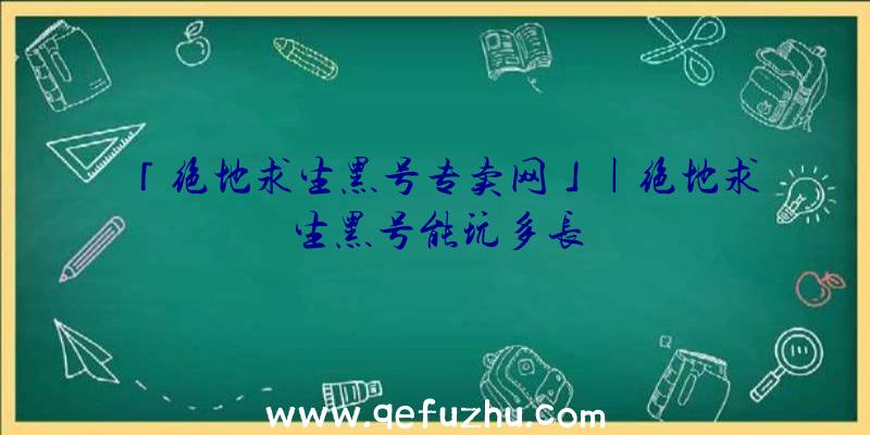 「绝地求生黑号专卖网」|绝地求生黑号能玩多长